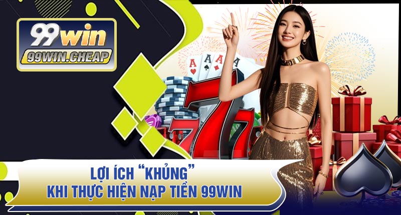 Lợi Ích “Khủng” Khi Thực Hiện Nạp Tiền 99WIN