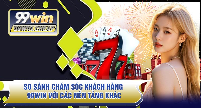 So Sánh Chăm Sóc Khách Hàng 99WIN Với Các Nền Tảng Khác