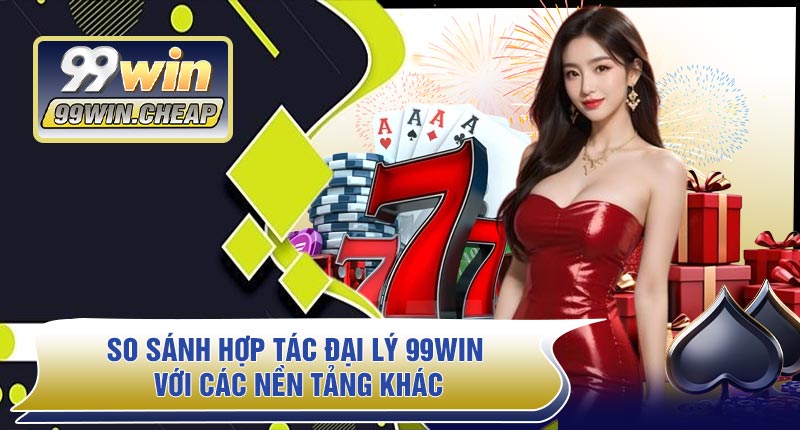 So Sánh Hợp Tác Đại Lý 99WIN Với Các Nền Tảng Khác